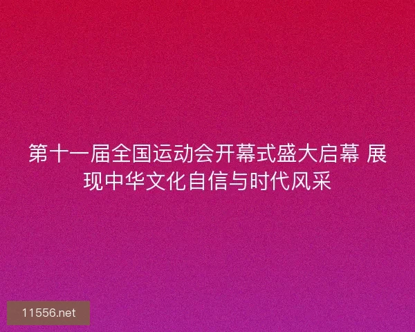 第十一届全国运动会开幕式盛大启幕 展现中华文化自信与时代风采