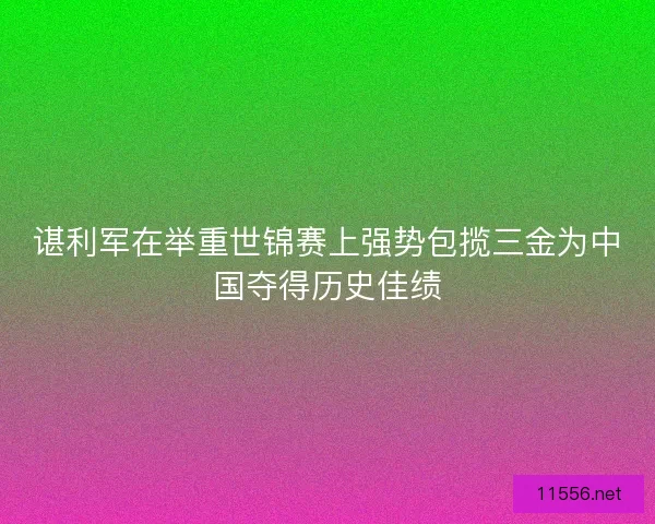 谌利军在举重世锦赛上强势包揽三金为中国夺得历史佳绩