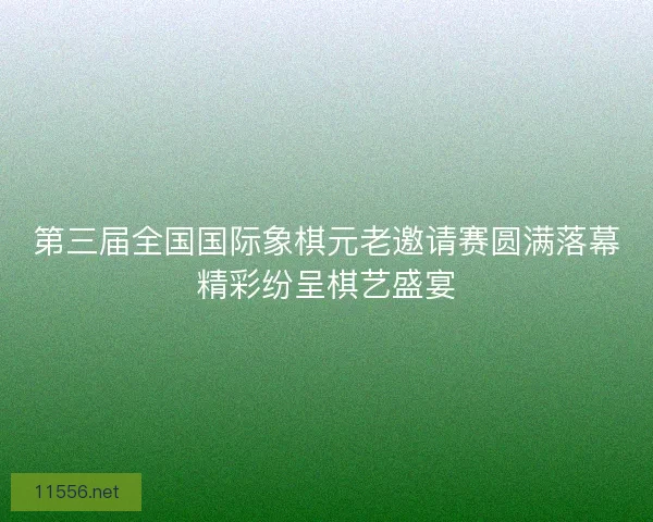 第三届全国国际象棋元老邀请赛圆满落幕精彩纷呈棋艺盛宴